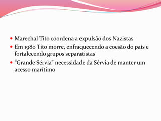  Marechal Tito coordena a expulsão dos Nazistas
 Em 1980 Tito morre, enfraquecendo a coesão do país e
fortalecendo grupos separatistas
 “Grande Sérvia” necessidade da Sérvia de manter um
acesso marítimo
 