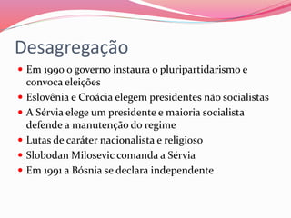 Desagregação
 Em 1990 o governo instaura o pluripartidarismo e
convoca eleições
 Eslovênia e Croácia elegem presidentes não socialistas
 A Sérvia elege um presidente e maioria socialista
defende a manutenção do regime
 Lutas de caráter nacionalista e religioso
 Slobodan Milosevic comanda a Sérvia
 Em 1991 a Bósnia se declara independente
 
