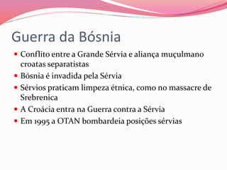 Guerra da Bósnia
 Conflito entre a Grande Sérvia e aliança muçulmano
croatas separatistas
 Bósnia é invadida pela Sérvia
 Sérvios praticam limpeza étnica, como no massacre de
Srebrenica
 A Croácia entra na Guerra contra a Sérvia
 Em 1995 a OTAN bombardeia posições sérvias
 