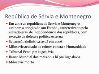 República de Sérvia e Montenegro
 Em 2002 as repúblicas de Sérvia e Montenegro
assinam a criação de um Estado , caracterizado pelo
elevado grau de independência das repúblicas, com
exceção da defesa e política externa
 Separação definitiva se dá em 2006
 Milosevic acusado de crimes contra a Humanidade
 Tribunal Penal pra Iugoslávia
 Banco Mundial doa mais de 1 bi pra Iugoslávia
 Milosevic morto
 