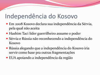 Independência do Kosovo
 Em 2008 Kosovo declara sua independência da Sérvia,
pela qual não aceita
 Hashim Taci líder guerrilheiro assume o poder
 Sérvia e Rússia não reconhecendo a independência do
Kosovo
 Rússia alegando que a independência do Kosovo iria
servir como base pra outras fragmentações
 EUA apoiando a independência da região
 