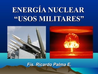 ENERGÍA NUCLEARENERGÍA NUCLEAR
“USOS MILITARES”“USOS MILITARES”
Fís. Ricardo Palma E.Fís. Ricardo Palma E.
 