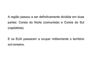 A região passou a ser definitivamente dividida em duas
partes: Coreia do Norte (comunista) e Coreia do Sul
(capitalista).
E os EUA passaram a ocupar militarmente o território
sul-coreano.
 