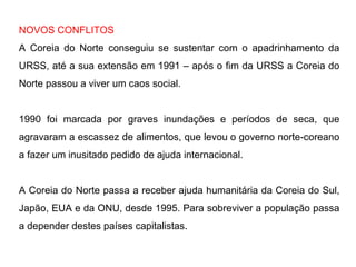 NOVOS CONFLITOS
A Coreia do Norte conseguiu se sustentar com o apadrinhamento da
URSS, até a sua extensão em 1991 – após o fim da URSS a Coreia do
Norte passou a viver um caos social.
1990 foi marcada por graves inundações e períodos de seca, que
agravaram a escassez de alimentos, que levou o governo norte-coreano
a fazer um inusitado pedido de ajuda internacional.
A Coreia do Norte passa a receber ajuda humanitária da Coreia do Sul,
Japão, EUA e da ONU, desde 1995. Para sobreviver a população passa
a depender destes países capitalistas.
 