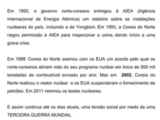 Em 1992, o governo norte-coreano entregou à AIEA (Agência
Internacional de Energia Atômica) um relatório sobre as instalações
nucleares do país, incluindo a de Yongbion. Em 1993, a Coreia do Norte
negou permissão à AIEA para inspecionar a usina, dando início a uma
grave crise.
Em 1999 Coreia do Norte assinou com os EUA um acordo pelo qual os
norte-coreanos abriam mão do seu programa nuclear em troca de 500 mil
toneladas de combustível enviado por ano. Mas em 2002, Coreia do
Norte reativou o reator nuclear e os EUA suspenderam o fornecimento de
petróleo. Em 2011 retomou os testes nucleares.
E assim continua até os dias atuais, uma tensão social por medo de uma
TERCEIRA GUERRA MUNDIAL.
 