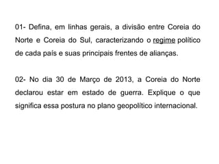 01- Defina, em linhas gerais, a divisão entre Coreia do
Norte e Coreia do Sul, caracterizando o regime político
de cada país e suas principais frentes de alianças.
02- No dia 30 de Março de 2013, a Coreia do Norte
declarou estar em estado de guerra. Explique o que
significa essa postura no plano geopolítico internacional.
 