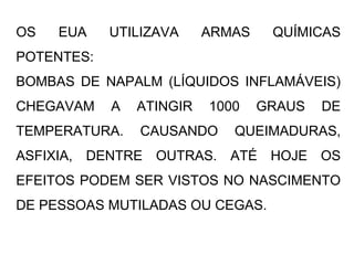 OS EUA UTILIZAVA ARMAS QUÍMICAS
POTENTES:
BOMBAS DE NAPALM (LÍQUIDOS INFLAMÁVEIS)
CHEGAVAM A ATINGIR 1000 GRAUS DE
TEMPERATURA. CAUSANDO QUEIMADURAS,
ASFIXIA, DENTRE OUTRAS. ATÉ HOJE OS
EFEITOS PODEM SER VISTOS NO NASCIMENTO
DE PESSOAS MUTILADAS OU CEGAS.
 