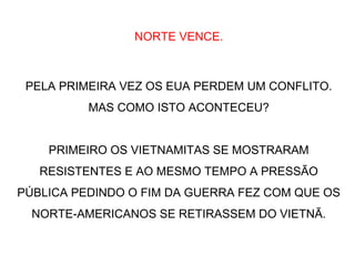 NORTE VENCE.
PELA PRIMEIRA VEZ OS EUA PERDEM UM CONFLITO.
MAS COMO ISTO ACONTECEU?
PRIMEIRO OS VIETNAMITAS SE MOSTRARAM
RESISTENTES E AO MESMO TEMPO A PRESSÃO
PÚBLICA PEDINDO O FIM DA GUERRA FEZ COM QUE OS
NORTE-AMERICANOS SE RETIRASSEM DO VIETNÃ.
 