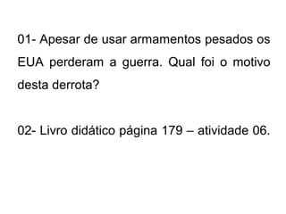 01- Apesar de usar armamentos pesados os
EUA perderam a guerra. Qual foi o motivo
desta derrota?
02- Livro didático página 179 – atividade 06.
 