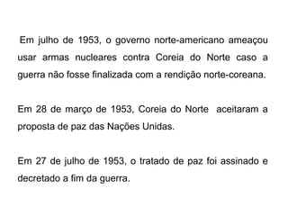 Em julho de 1953, o governo norte-americano ameaçou
usar armas nucleares contra Coreia do Norte caso a
guerra não fosse finalizada com a rendição norte-coreana.
Em 28 de março de 1953, Coreia do Norte aceitaram a
proposta de paz das Nações Unidas.
Em 27 de julho de 1953, o tratado de paz foi assinado e
decretado a fim da guerra.
 