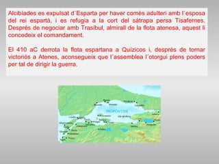 Alcibíades es expulsat d´Esparta per haver comès adulteri amb l´esposa
del rei espartà, i es refugia a la cort del sàtrapa persa Tisafernes.
Després de negociar amb Trasíbul, almirall de la flota atenesa, aquest li
concedeix el comandament.
El 410 aC derrota la flota espartana a Quízicos i, després de tornar
victoriós a Atenes, aconsegueix que l´assemblea l´otorgui plens poders
per tal de dirigir la guerra.
 