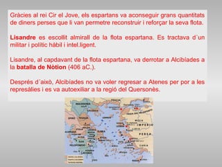 Gràcies al rei Cir el Jove, els espartans va aconseguir grans quantitats
de diners perses que li van permetre reconstruir i reforçar la seva flota.
Lisandre es escollit almirall de la flota espartana. Es tractava d´un
militar i polític hàbil i intel.ligent.
Lisandre, al capdavant de la flota espartana, va derrotar a Alcibíades a
la batalla de Nòtion (406 aC.).
Després d´això, Alcibíades no va voler regresar a Atenes per por a les
represàlies i es va autoexiliar a la regió del Quersonès.
 