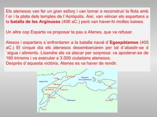 Els atenesos van fer un gran esforç i van tornar a reconstruir la flota amb
l´or i la plata dels temples de l´Acròpolis. Així, van véncer els espartans a
la batalla de les Arginuses (406 aC.) però van haver-hi moltes baixes.
Un altre cop Esparta va proposar la pau a Atenes, que va refusar.
Atesos i espartans s´enfrontaren a la batalla naval d´Egospòtamos (405
aC.) El cinquè dia els atenesos desembarcaren per tal d´abastir-se d
´aigua i aliments. Lisandre els va atacar per sorpresa: va apoderar-se de
160 trirrems i va executar a 3.000 ciutadans atenesos.
Després d´aquesta victòria, Atenes es va haver de rendir.
 
