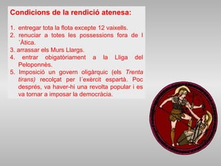 Condicions de la rendició atenesa:
1. entregar tota la flota excepte 12 vaixells.
2. renuciar a totes les possessions fora de l
´Àtica.
3. arrassar els Murs Llargs.
4. entrar obigatòriament a la Lliga del
Peloponnès.
5. Imposició un govern oligàrquic (els Trenta
tirans) recolçat per l´exèrcit espartà. Poc
després, va haver-hi una revolta popular i es
va tornar a imposar la democràcia.
 