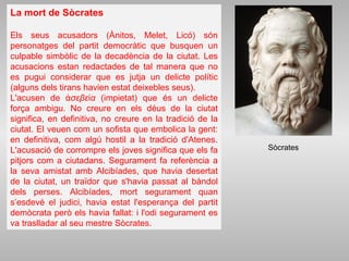 La mort de Sòcrates
Els seus acusadors (Ànitos, Melet, Licó) són
personatges del partit democràtic que busquen un
culpable simbòlic de la decadència de la ciutat. Les
acusacions estan redactades de tal manera que no
es pugui considerar que es jutja un delicte polític
(alguns dels tirans havien estat deixebles seus).
L'acusen de σεβε αἀ ί (impietat) que és un delicte
força ambigu. No creure en els déus de la ciutat
significa, en definitiva, no creure en la tradició de la
ciutat. El veuen com un sofista que embolica la gent:
en definitiva, com algú hostil a la tradició d'Atenes.
L'acusació de corrompre els joves significa que els fa
pitjors com a ciutadans. Segurament fa referència a
la seva amistat amb Alcibíades, que havia desertat
de la ciutat, un traïdor que s'havia passat al bàndol
dels perses. Alcibíades, mort segurament quan
s’esdevé el judici, havia estat l'esperança del partit
demòcrata però els havia fallat: i l'odi segurament es
va traslladar al seu mestre Sòcrates.
Sòcrates
 