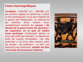Fonts historiogràfiques
Tucídides (~460/455 a.C.- 399/396 a.C)
per primera vegada va centrar-se a narrar
un fet contemporani: en la seva Història de
la guerra del Peloponnès, va esforçar-se
per esbrinar, d'una manera nova,
completament racional, les causes i els
efectes de la guerra entre els atenesos i
els espartans, en la qual ell mateix
havia participat. L'historiador atenès va
anar més enllà que Heròdot i va diferenciar
entre les causes immediates i les més
profundes o, dit d'una altra manera, entre
les causes i els pretextos, i va tenir una
aspiració més ambiciosa: establir les lleis
universals del processos històrics.
 