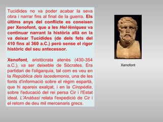 Tucídides no va poder acabar la seva
obra i narrar fins al final de la guerra. Els
últims anys del conflicte es coneixen
per Xenofont, que a les Hel·lèniques va
continuar narrant la història allà on la
va deixar Tucídides (de dels fets del
410 fins al 360 a.C.) però sense el rigor
històric del seu antecessor.
Xenofont, aristòcrata atenès (430-354
a.C.), va ser deixeble de Sòcrates. Era
partidari de l'oligarquia, tal com es veu en
la República dels lacedemonis, una de les
fonts d'informació sobre el règim espartà,
que hi apareix exalçat, i en la Ciropèdia,
sobre l'educació del rei persa Cir i l'Estat
ideal. L'Anàbasi relata l'expedició de Cir i
el retorn de deu mil mercenaris grecs.
Xenofont
 