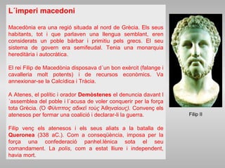 L´imperi macedoni
Macedònia era una regió situada al nord de Grècia. Els seus
habitants, tot i que parlaven una llengua semblant, eren
considerats un poble bàrbar i primitiu pels grecs. El seu
sistema de govern era semifeudal. Tenia una monarquia
hereditària i autocràtica.
El rei Filip de Macedònia disposava d´un bon exèrcit (falange i
cavalleria molt potents) i de recursos econòmics. Va
annexionar-se la Calcídica i Tràcia.
A Atenes, el polític i orador Demòstenes el denuncia davant l
´assemblea del poble i l´acusa de voler conquerir per la força
tota Grècia. ( Φ λιππος αδικε το ς θηνα ους).Ὁ ί ῖ ὺ Ἀ ί Convenç els
atenesos per formar una coalició i declarar-li la guerra.
Filip venç els atenesos i els seus aliats a la batalla de
Queronea (338 aC.). Com a conseqüència, imposa per la
força una confederació panhel.lènica sota el seu
comandament. La polis, com a estat lliure i independent,
havia mort.
Filip II
 