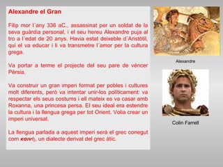 Alexandre el Gran
Filip mor l´any 336 aC., assassinat per un soldat de la
seva guàrdia personal, i el seu hereu Alexandre puja al
tro a l´edat de 20 anys. Havia estat deixeble d´Aristòtil,
qui el va educar i li va transmetre l´amor per la cultura
grega.
Va portar a terme el projecte del seu pare de véncer
Pèrsia.
Va construir un gran imperi format per pobles i cultures
molt diferents, però va intentar unir-los políticament: va
respectar els seus costums i ell mateix es va casar amb
Roxanna, una princesa persa. El seu ideal era estendre
la cultura i la llengua grega per tot Orient. Volia crear un
imperi universal.
La llengua parlada a aquest imperi serà el grec conegut
com κοινή, un dialecte derivat del grec àtic.
Alexandre
Colin Farrell
 