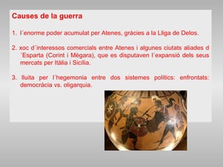 Causes de la guerra
1. l´enorme poder acumulat per Atenes, gràcies a la Lliga de Delos.
2. xoc d´interessos comercials entre Atenes i algunes ciutats aliades d
´Esparta (Corint i Mègara), que es disputaven l´expansió dels seus
mercats per Itàlia i Sicília.
3. lluita per l´hegemonia entre dos sistemes polítics: enfrontats:
democràcia vs. oligarquia.
 