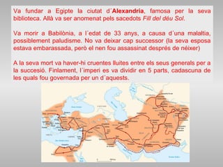 Va fundar a Egipte la ciutat d´Alexandria, famosa per la seva
biblioteca. Allà va ser anomenat pels sacedots Fill del déu Sol.
Va morir a Babilònia, a l´edat de 33 anys, a causa d´una malaltia,
possiblement paludisme. No va deixar cap successor (la seva esposa
estava embarassada, però el nen fou assassinat després de néixer)
A la seva mort va haver-hi cruentes lluites entre els seus generals per a
la succesió. Finlament, l´imperi es va dividir en 5 parts, cadascuna de
les quals fou governada per un d´aquests.
 