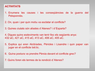 ACTIVITATS
1. Enumera les causes i les conseqüències de la guerra del
Peloponnès.
2. On, quan i per quin motiu va esclatar el conflicte?
3. Quines ciutats són aliades d´Atenes? i d´Esparta?
4. Digues quins esdeviments van tenir lloc els següents anys:
432 aC, 421 aC, 415 aC, 413 aC, 406 aC, 405 aC.
5. Explica qui eren Alcibíades, Pèricles i Lisandre i quin paper van
jugar en el conflicte bèl.lic.
6. Quina postura va prendre Pèrsia davant el conflicte grec?
7. Quins foren els termes de la rendició d´Atenes?
 