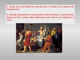 8. Quina és la principal font escrita per a l´estudi de la guerra del
Peloponnès?
9. Escolta atentament el documental sobre Sòcrates. A continuació,
digues qui fou, quines idees defensava, per què el van codemnar a
mort, ...
 