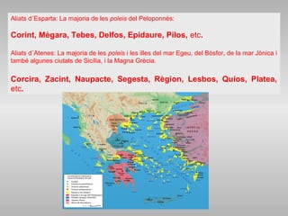 Aliats d´Esparta: La majoria de les poleis del Peloponnès:
Corint, Mègara, Tebes, Delfos, Epidaure, Pilos, etc.
Aliats d´Atenes: La majoria de les poleis i les illes del mar Egeu, del Bòsfor, de la mar Jònica i
també algunes ciutats de Sicília, i la Magna Grècia.
Corcira, Zacint, Naupacte, Segesta, Règion, Lesbos, Quíos, Platea,
etc.
 