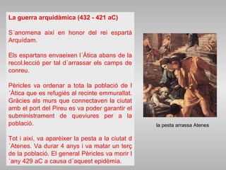 La guerra arquidàmica (432 - 421 aC)
S´anomena així en honor del rei espartà
Arquídam.
Els espartans envaeixen l´Àtica abans de la
recol.lecció per tal d´arrassar els camps de
conreu.
Pèricles va ordenar a tota la població de l
´Àtica que es refugiés al recinte emmurallat.
Gràcies als murs que connectaven la ciutat
amb el port del Pireu es va poder garantir el
subministrament de queviures per a la
població.
Tot i així, va aparèixer la pesta a la ciutat d
´Atenes. Va durar 4 anys i va matar un terç
de la població. El general Pèricles va morir l
´any 429 aC a causa d´aquest epidèmia.
la pesta arrassa Atenes
 