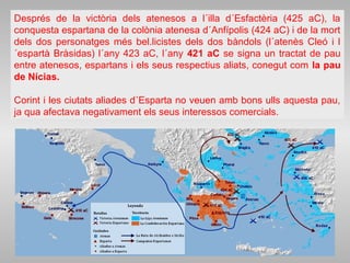Després de la victòria dels atenesos a l´illa d´Esfactèria (425 aC), la
conquesta espartana de la colònia atenesa d´Anfípolis (424 aC) i de la mort
dels dos personatges més bel.licistes dels dos bàndols (l´atenès Cleó i l
´espartà Bràsidas) l´any 423 aC, l´any 421 aC se signa un tractat de pau
entre atenesos, espartans i els seus respectius aliats, conegut com la pau
de Nícias.
Corint i les ciutats aliades d´Esparta no veuen amb bons ulls aquesta pau,
ja qua afectava negativament els seus interessos comercials.
 