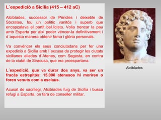 L´expedició a Sicília (415 – 412 aC)
Alcibíades, successor de Pèricles i deixeble de
Sòcrates, fou un polític vanitós i superb que
encapçalava el partit bel.licista. Volia trencar la pau
amb Esparta per així poder véncer-la definitivament i
d´aquesta manera obtenir fama i glòria personals.
Va convéncer els seus conciutadans per fer una
expedició a Sicília amb l´excusa de protegir les ciutats
sicilianes aliades d´Atenes, com Segesta, en contra
de la ciutat de Siracusa, que era proespartana.
L´expedició, que va durar dos anys, va ser un
fracàs estrepitós: 15.000 atenesos hi moriren o
foren venuts com a esclaus.
Acusat de sacrilegi, Alcibíades fuig de Sicília i busca
refugi a Esparta, on farà de conseller militar.
Alcibíades
 