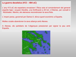 La guerra deceleica (412 – 404 aC)
L´any 413 aC els espartans envaeixen l´Àtica sota el comandament del general
espartà Agis i ocupen Decèlia, una fortificació a 20 km. d´Atenes, per consell d
´Alcibíades. Mentre, els atenesos reconstruixen la seva flota.
L´imperi persa, governat per Darios II, dóna suport econòmic a Esparta.
Moltes ciutats abandonen la seva aliança amb Atenes.
A Atenes, els partidaris de l´oligarquia pressionen per signar la pau amb
Esparta.
 