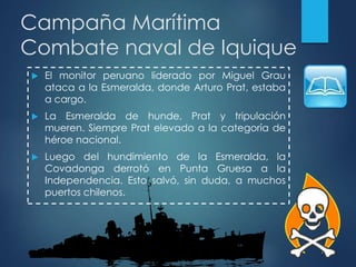 Campaña Marítima
Combate naval de Iquique
 El monitor peruano liderado por Miguel Grau
ataca a la Esmeralda, donde Arturo Prat, estaba
a cargo.
 La Esmeralda de hunde, Prat y tripulación
mueren. Siempre Prat elevado a la categoría de
héroe nacional.
 Luego del hundimiento de la Esmeralda, la
Covadonga derrotó en Punta Gruesa a la
Independencia. Esto salvó, sin duda, a muchos
puertos chilenos.
 