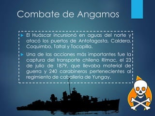 Combate de Angamos
 El Huáscar incursionó en aguas del norte y
atacó los puertos de Antofagasta, Caldera,
Coquimbo, Taltal y Tocopilla.
 Una de las acciones más importantes fue la
captura del transporte chileno Rímac, el 23
de julio de 1879, que llevaba material de
guerra y 240 carabineros pertenecientes al
regimiento de caballería de Yungay.
 