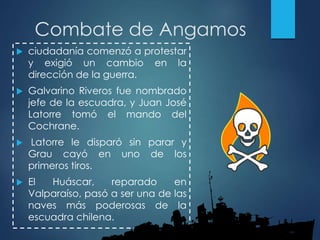 Combate de Angamos
 ciudadanía comenzó a protestar
y exigió un cambio en la
dirección de la guerra.
 Galvarino Riveros fue nombrado
jefe de la escuadra, y Juan José
Latorre tomó el mando del
Cochrane.
 Latorre le disparó sin parar y
Grau cayó en uno de los
primeros tiros.
 El Huáscar, reparado en
Valparaíso, pasó a ser una de las
naves más poderosas de la
escuadra chilena.
 