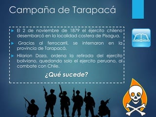 Campaña de Tarapacá
 El 2 de noviembre de 1879 el éjercito chileno
desembarcó en la localidad costera de Pisagua.
 Gracias al ferrocarril, se internaron en la
provincia de Tarapacá.
 Hilarion Daza, ordena la retirada del ejercito
boliviano, quedando solo el ejercito peruano, al
combate con Chile.
¿Qué sucede?
 
