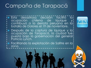 Campaña de Tarapacá
 Esta desastrosa decisión facilitó la
ocupación chilena de Iquique y
contribuyó a la derrota peruana en la
batalla de Dolores el 19 de noviembre.
 Después de la captura de Iquique y la
ocupación de Tarapacá, la ciudad fue
puesta bajo la gobernación del general
Patricio Lynch.
 Facilitando la explotación de Salitre en la
zona.
 