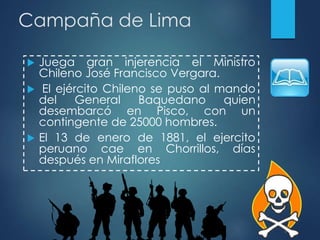Campaña de Lima
 Juega gran injerencia el Ministro
Chileno José Francisco Vergara.
 El ejército Chileno se puso al mando
del General Baquedano quien
desembarcó en Pisco, con un
contingente de 25000 hombres.
 El 13 de enero de 1881, el ejercito
peruano cae en Chorrillos, días
después en Miraflores
 