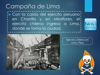 Campaña de Lima
 Con la caída del ejercito peruano
en Chorrillo y en Miraflores, el
ejercito chileno ingresa a Lima,
donde se toma la ciudad.
Ejercito chileno en
Lima, Perú
 