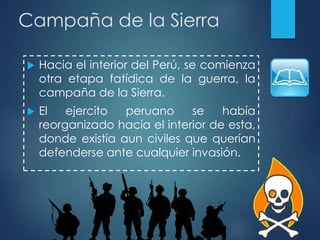 Campaña de la Sierra
 Hacia el interior del Perú, se comienza
otra etapa fatídica de la guerra, la
campaña de la Sierra.
 El ejercito peruano se había
reorganizado hacía el interior de esta,
donde existía aun civiles que querían
defenderse ante cualquier invasión.
 