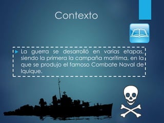 Contexto
 La guerra se desarrolló en varias etapas,
siendo la primera la campaña marítima, en la
que se produjo el famoso Combate Naval de
Iquique.
 