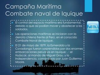 Campaña Marítima
Combate naval de Iquique
 El control del espacio marítimo era fundamental,
debido a que así podían mover y abastecer a los
soldados.
 Las operaciones marítimas se iniciaron con la
derrota chilena frente al Perú, en el conocido
Combate Naval de Iquique.
 El 21 de mayo de 1879, la Esmeralda y la
Covadonga fueron sorprendidas por dos enormes
embarcaciones peruanas en Iquique; , : el
Huáscar, al mando de Miguel Grau, y la
Independencia, comandada por Juan Guillermo
Moore.
 