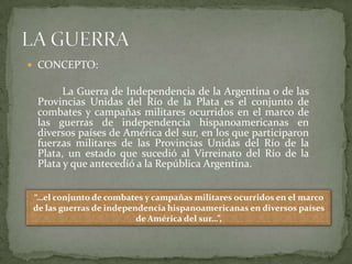  CONCEPTO:

       La Guerra de Independencia de la Argentina o de las
 Provincias Unidas del Río de la Plata es el conjunto de
 combates y campañas militares ocurridos en el marco de
 las guerras de independencia hispanoamericanas en
 diversos países de América del sur, en los que participaron
 fuerzas militares de las Provincias Unidas del Río de la
 Plata, un estado que sucedió al Virreinato del Río de la
 Plata y que antecedió a la República Argentina.


“…el conjunto de combates y campañas militares ocurridos en el marco
de las guerras de independencia hispanoamericanas en diversos países
                         de América del sur…”,
 