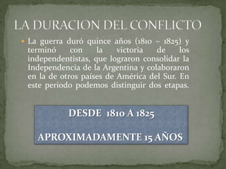  La guerra duró quince años (1810 – 1825) y
 terminó     con    la    victoria  de     los
 independentistas, que lograron consolidar la
 Independencia de la Argentina y colaboraron
 en la de otros países de América del Sur. En
 este periodo podemos distinguir dos etapas.


            DESDE 1810 A 1825

    APROXIMADAMENTE 15 AÑOS
 