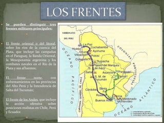    Se pueden distinguir tres
    frentes militares principales:
                  


   El frente oriental o del litoral,
    sobre los ríos de la cuenca del
    Plata, que incluye las campañas
    en el Paraguay, la Banda Oriental,
    la Mesopotamia argentina y los
    combates navales en el Río de la
    Plata y sus afluentes;

    El      frente     norte,     con
    enfrentamientos en las provincias
    del Alto Perú y la Intendencia de
    Salta del Tucumán;

    El frente de los Andes, que incluye
    la    acción      ofensiva    sobre
    posiciones realistas en Chile, Perú
    y Ecuador.
                  
 