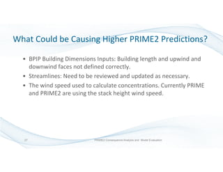What Could be Causing Higher PRIME2 Predictions?
• BPIP Building Dimensions Inputs: Building length and upwind and
downwind faces not defined correctly.
• Streamlines: Need to be reviewed and updated as necessary.
• The wind speed used to calculate concentrations. Currently PRIME
and PRIME2 are using the stack height wind speed.
PRIME2 Consequence Analysis and Model Evaluation27
 