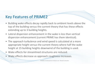 3
Key Features of PRIME2
• Building wake effects decay rapidly back to ambient levels above the
top of the building versus the current theory that has these effects
extending up to 3 building heights.
• Lateral dispersion enhancement in the wake is less than vertical
dispersion enhancement (current PRIME has them identical).
• The approach turbulence and wind speed is calculated at a more
appropriate height versus the current theory where half the wake
height at 15 building heights downwind of the building is used.
• Wake effects for streamlined structures are reduced.
• Wake effects decrease as approach roughness increases.
PRIME2 Consequence Analysis and Model Evaluation
 