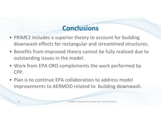 Conclusions
• PRIME2 includes a superior theory to account for building
downwash effects for rectangular and streamlined structures.
• Benefits from improved theory cannot be fully realized due to
outstanding issues in the model.
• Work from EPA ORD complements the work performed by
CPP.
• Plan is to continue EPA collaboration to address model
improvements to AERMOD related to building downwash.
PRIME2 Consequence Analysis and Model Evaluation32
 