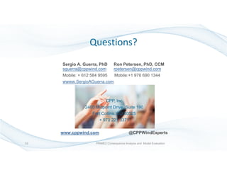Sergio A. Guerra, PhD Ron Petersen, PhD, CCM
sguerra@cppwind.com rpetersen@cppwind.com
Mobile: + 612 584 9595 Mobile:+1 970 690 1344
wwww.SergioAGuerra.com
CPP, Inc.
2400 Midpoint Drive, Suite 190
Fort Collins, CO 80525
+ 970 221 3371
www.cppwind.com @CPPWindExperts
Questions?
33 PRIME2 Consequence Analysis and Model Evaluation
 