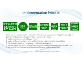 Implementation Process
CPP and ORD
Submittals to
EPA OAQPS
Journal
Articles
Published
OAQPS Codes
CPP and ORD
Enhancements
EPA releases
New PRIME
as Alpha
option
EPA
releases
PRIME as
Beta
option
Notice of
proposed
rulemaking
(NPRM)
New PRIME
is released
as default
regulatory
option
Alpha option needs to meet the alternative refined model requirements in App W, Section 3.2.2
before it can become a Beta option. These requirements include:
1-Model has received a scientific peer review;
2-Model can be demonstrated to be applicable to the problem on a theoretical basis;
3-The data bases to perform analysis are available and adequate;
4-Appropriate performance evaluations show model is not biased toward underestimation; and
5-A protocol on methods and procedures to be followed has been established
5 PRIME2 Consequence Analysis and Model Evaluation
 